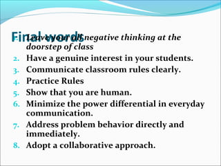 Final words1. Leave your all negative thinking at the
doorstep of class
2. Have a genuine interest in your students.
3. Communicate classroom rules clearly.
4. Practice Rules
5. Show that you are human.
6. Minimize the power differential in everyday
communication.
7. Address problem behavior directly and
immediately.
8. Adopt a collaborative approach.
 