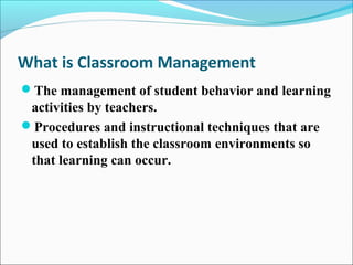 What is Classroom Management
The management of student behavior and learning
activities by teachers.
Procedures and instructional techniques that are
used to establish the classroom environments so
that learning can occur.
 