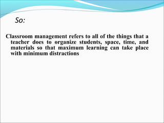 So:
Classroom management refers to all of the things that a
teacher does to organize students, space, time, and
materials so that maximum learning can take place
with minimum distractions
 