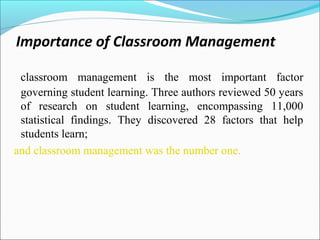 Importance of Classroom Management
classroom management is the most important factor
governing student learning. Three authors reviewed 50 years
of research on student learning, encompassing 11,000
statistical findings. They discovered 28 factors that help
students learn;
and classroom management was the number one.
 