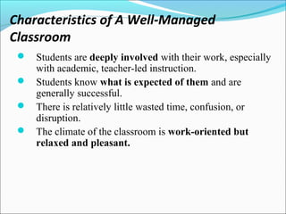 Characteristics of A Well-Managed
Classroom
 Students are deeply involved with their work, especially
with academic, teacher-led instruction.
 Students know what is expected of them and are
generally successful.
 There is relatively little wasted time, confusion, or
disruption.
 The climate of the classroom is work-oriented but
relaxed and pleasant.
 