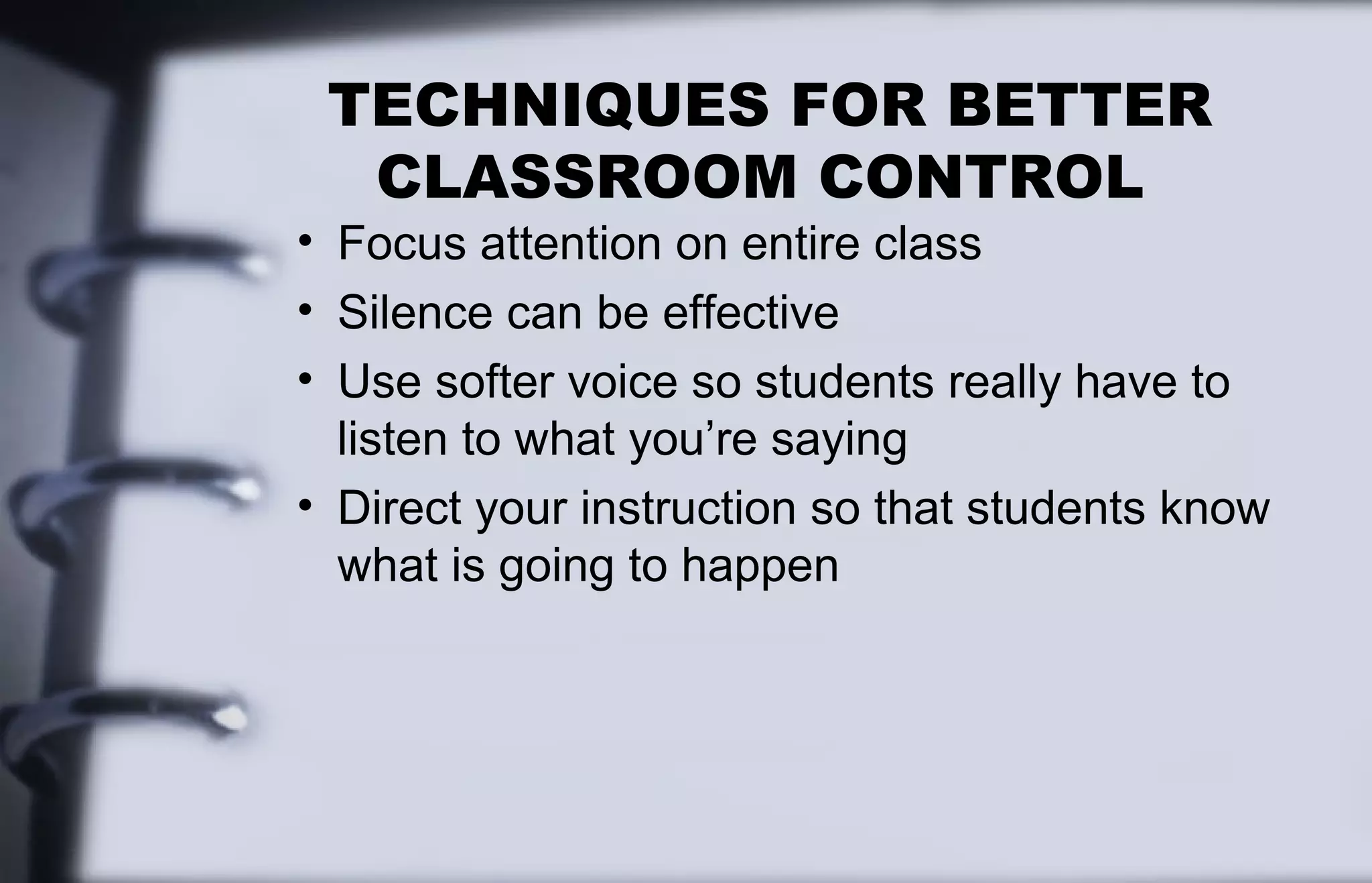 TECHNIQUES FOR BETTER 
CLASSROOM CONTROL 
• Focus attention on entire class 
• Silence can be effective 
• Use softer voice so students really have to 
listen to what you’re saying 
• Direct your instruction so that students know 
what is going to happen 
 