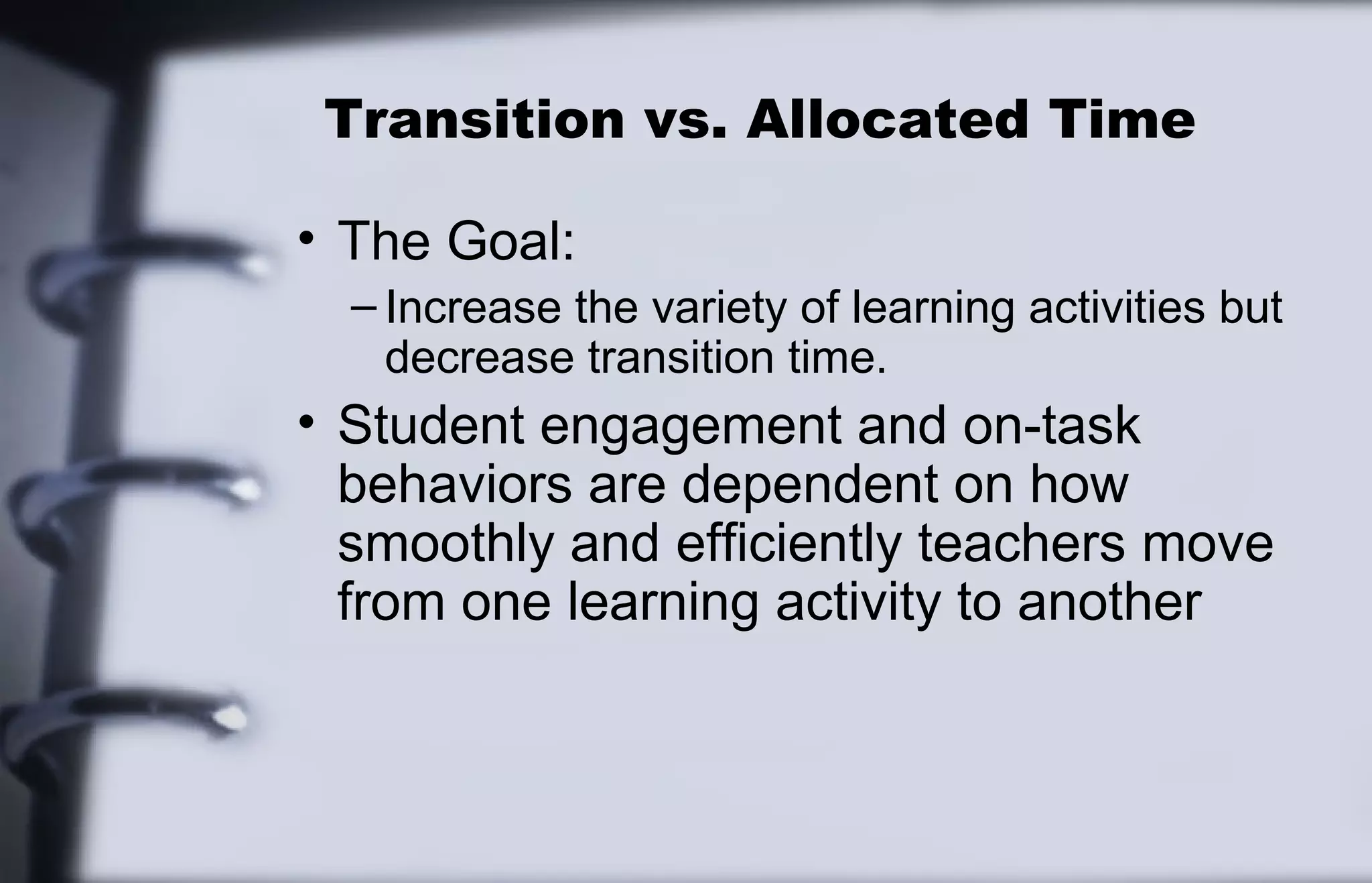 Transition vs. Allocated Time 
• The Goal: 
– Increase the variety of learning activities but 
decrease transition time. 
• Student engagement and on-task 
behaviors are dependent on how 
smoothly and efficiently teachers move 
from one learning activity to another 
 
