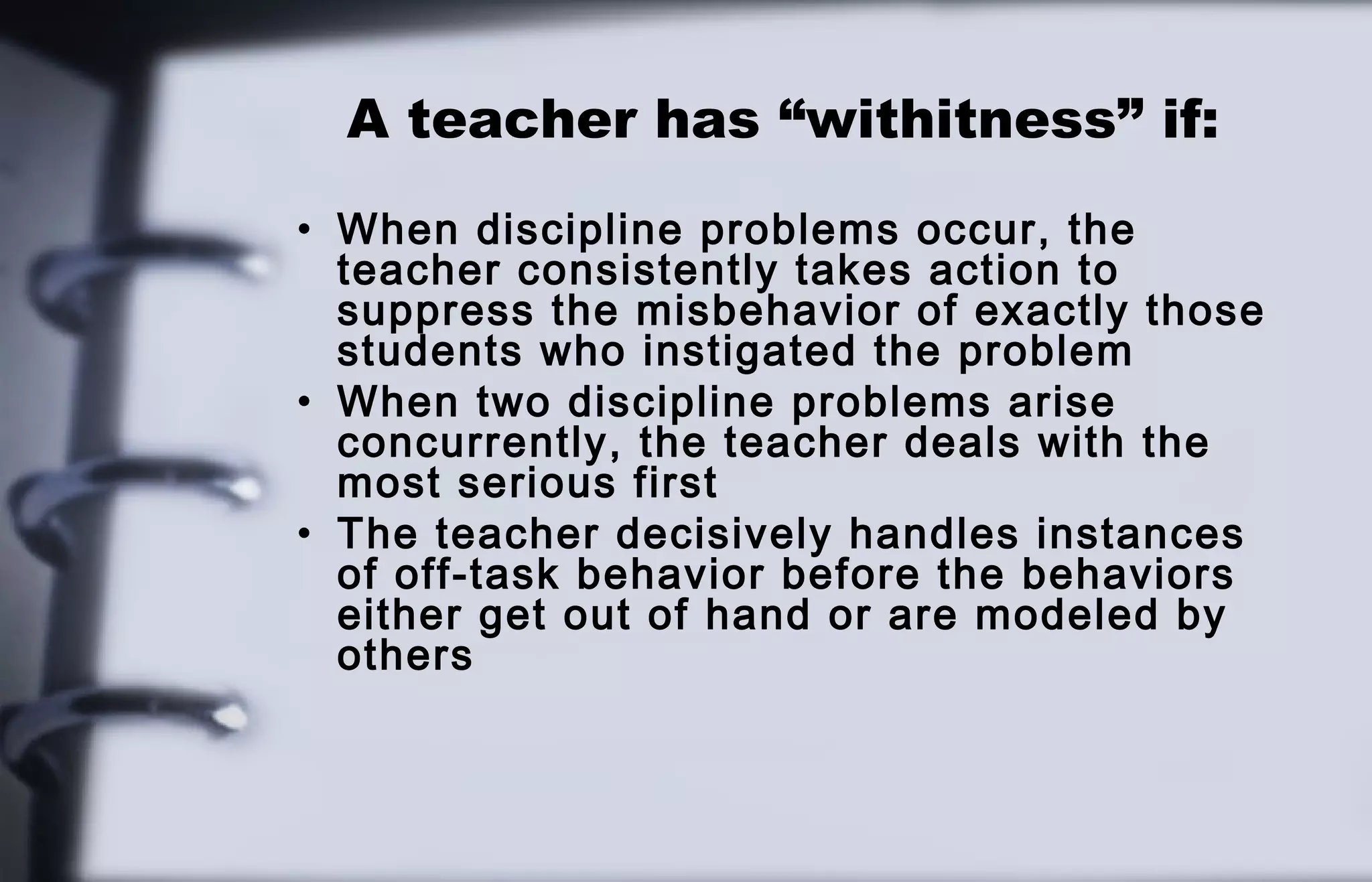 A teacher has “withitness” if: 
• When discipline problems occur, the 
teacher consistently takes action to 
suppress the misbehavior of exactly those 
students who instigated the problem 
• When two discipline problems arise 
concurrently, the teacher deals with the 
most serious first 
• The teacher decisively handles instances 
of off-task behavior before the behaviors 
either get out of hand or are modeled by 
others 
 