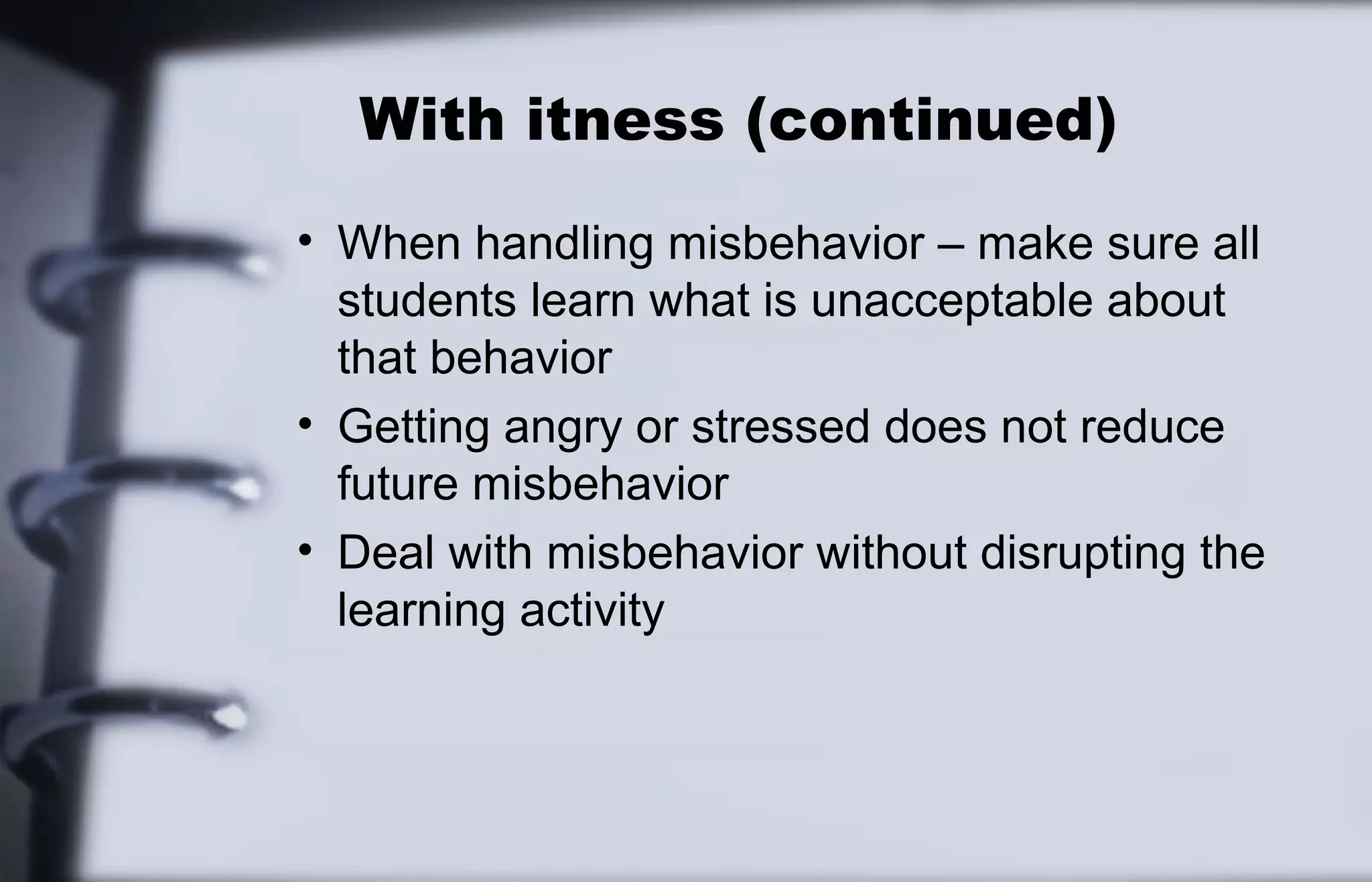 With itness (continued) 
• When handling misbehavior – make sure all 
students learn what is unacceptable about 
that behavior 
• Getting angry or stressed does not reduce 
future misbehavior 
• Deal with misbehavior without disrupting the 
learning activity 
 