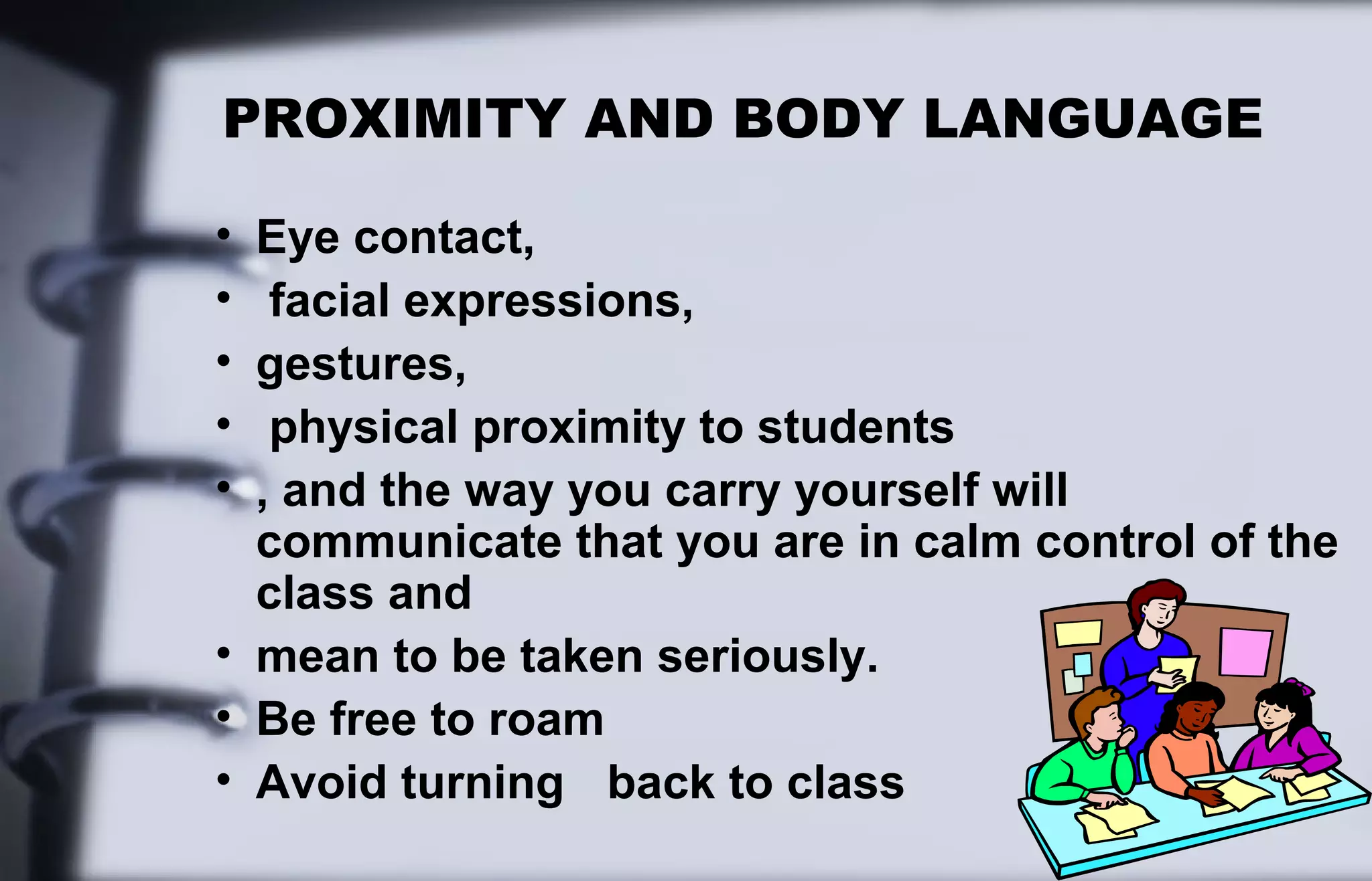 PROXIMITY AND BODY LANGUAGE 
• Eye contact, 
• facial expressions, 
• gestures, 
• physical proximity to students 
• , and the way you carry yourself will 
communicate that you are in calm control of the 
class and 
• mean to be taken seriously. 
• Be free to roam 
• Avoid turning back to class 
 