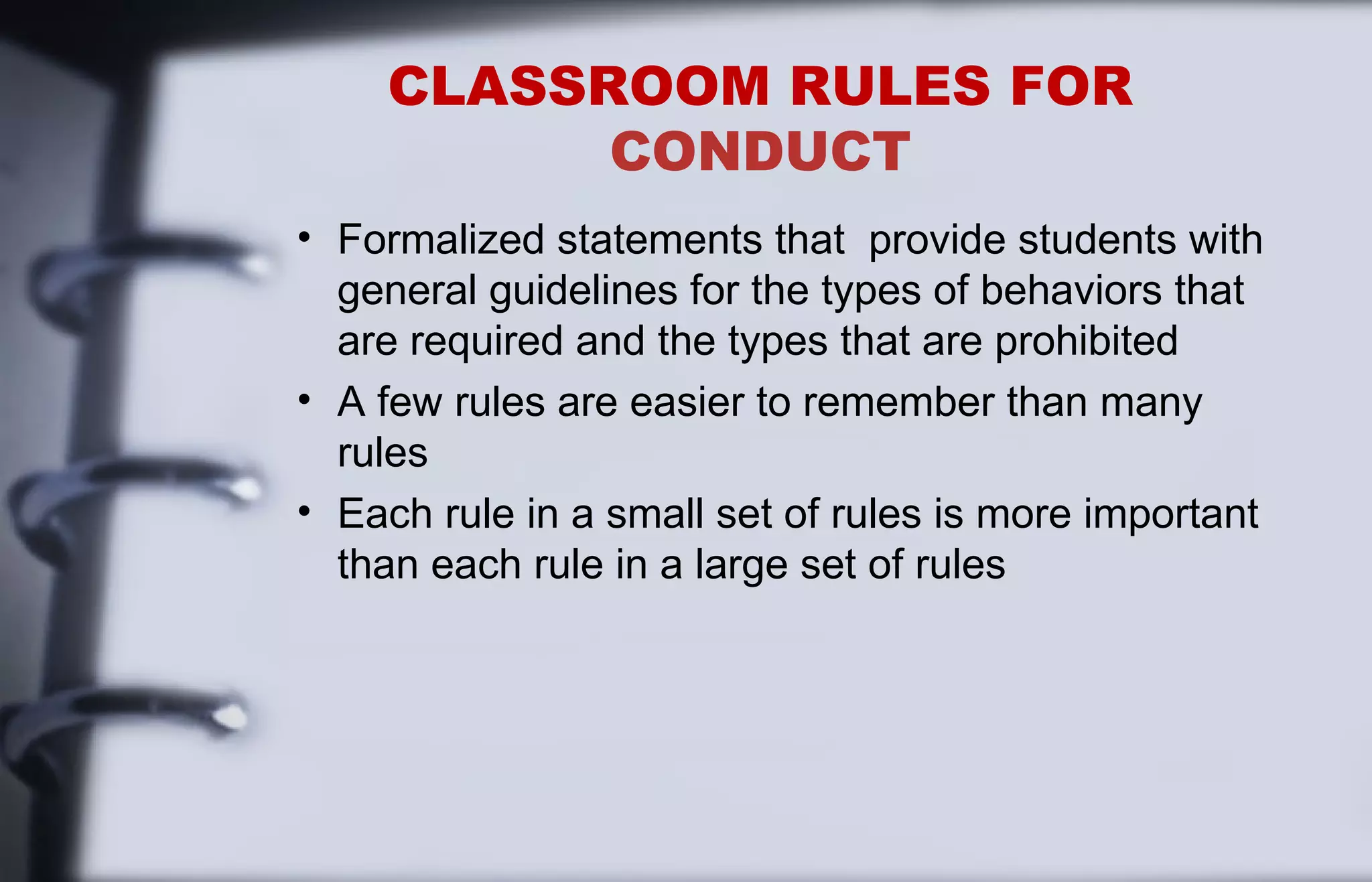 CLASSROOM RULES FOR 
CONDUCT 
• Formalized statements that provide students with 
general guidelines for the types of behaviors that 
are required and the types that are prohibited 
• A few rules are easier to remember than many 
rules 
• Each rule in a small set of rules is more important 
than each rule in a large set of rules 
 
