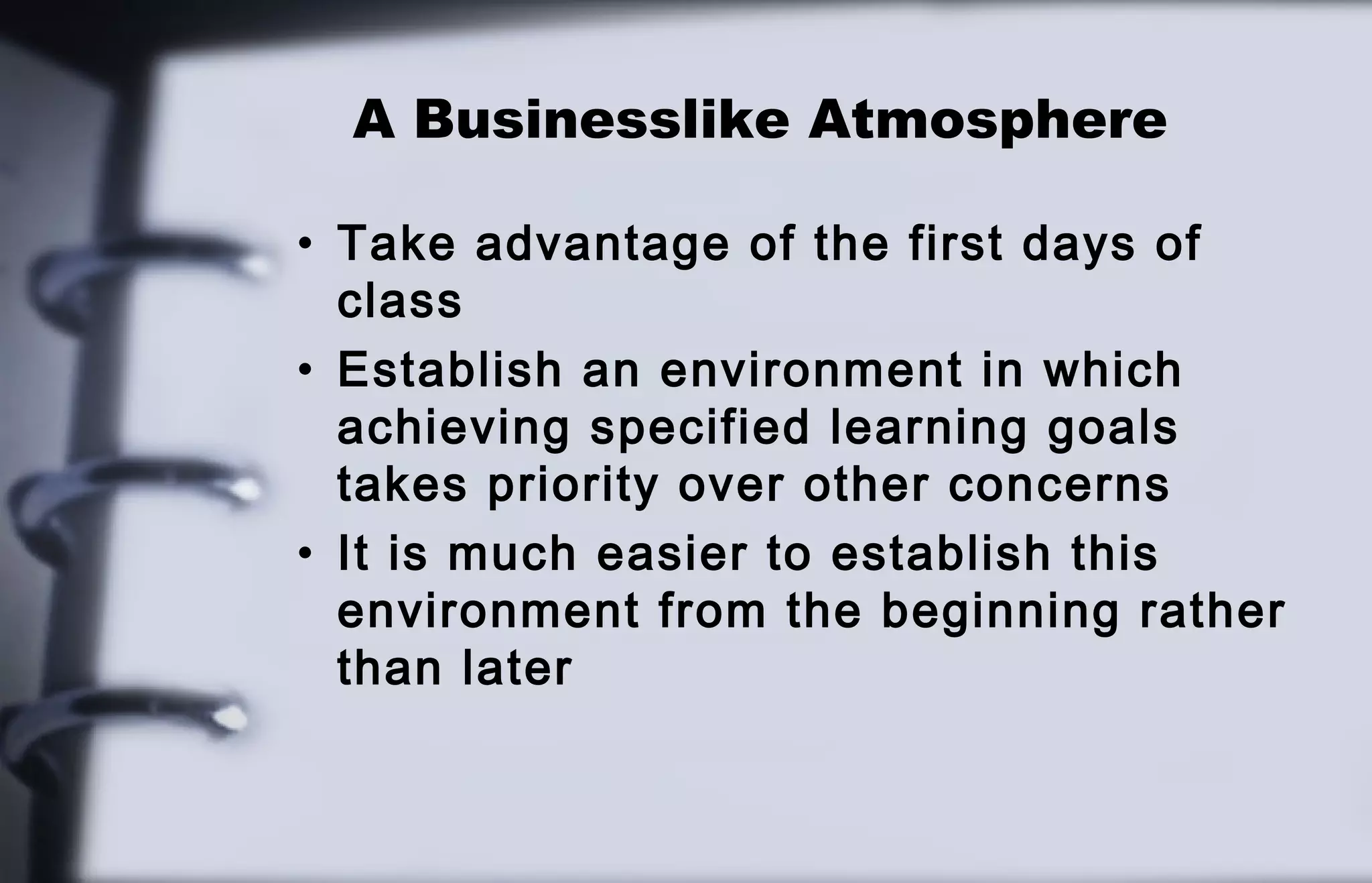 A Businesslike Atmosphere 
• Take advantage of the first days of 
class 
• Establish an environment in which 
achieving specified learning goals 
takes priority over other concerns 
• It is much easier to establish this 
environment from the beginning rather 
than later 
 