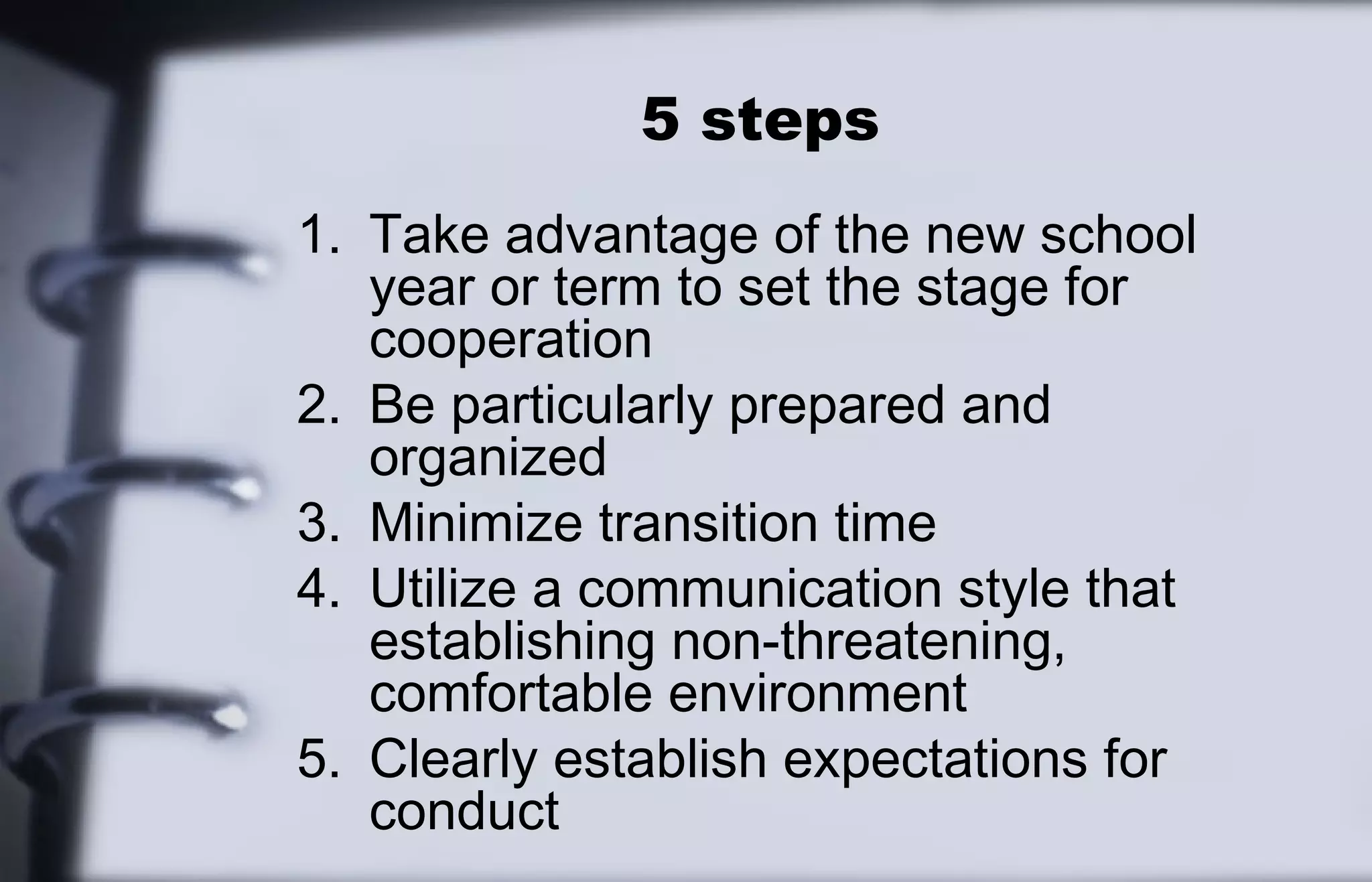 5 steps 
1. Take advantage of the new school 
year or term to set the stage for 
cooperation 
2. Be particularly prepared and 
organized 
3. Minimize transition time 
4. Utilize a communication style that 
establishing non-threatening, 
comfortable environment 
5. Clearly establish expectations for 
conduct 
 