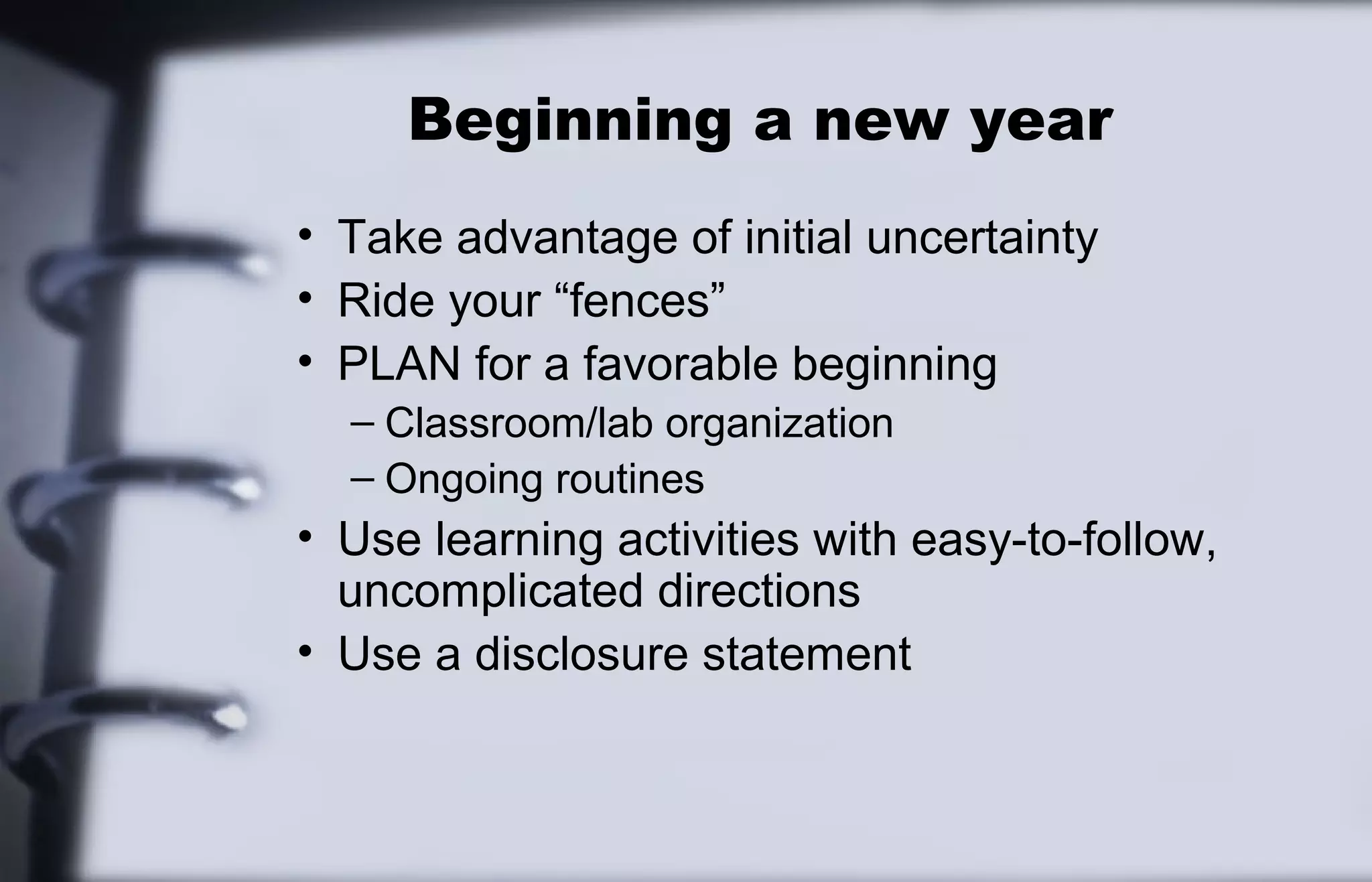 Beginning a new year 
• Take advantage of initial uncertainty 
• Ride your “fences” 
• PLAN for a favorable beginning 
– Classroom/lab organization 
– Ongoing routines 
• Use learning activities with easy-to-follow, 
uncomplicated directions 
• Use a disclosure statement 
 