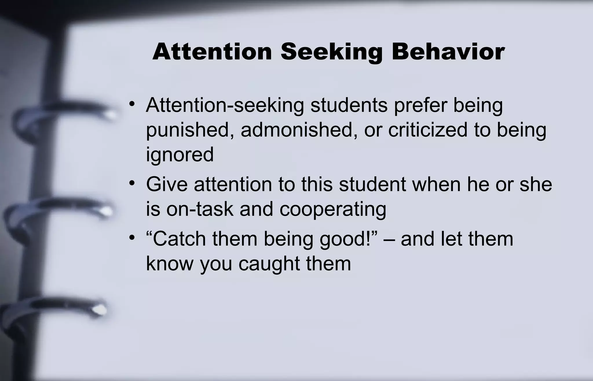 Attention Seeking Behavior 
• Attention-seeking students prefer being 
punished, admonished, or criticized to being 
ignored 
• Give attention to this student when he or she 
is on-task and cooperating 
• “Catch them being good!” – and let them 
know you caught them 
 