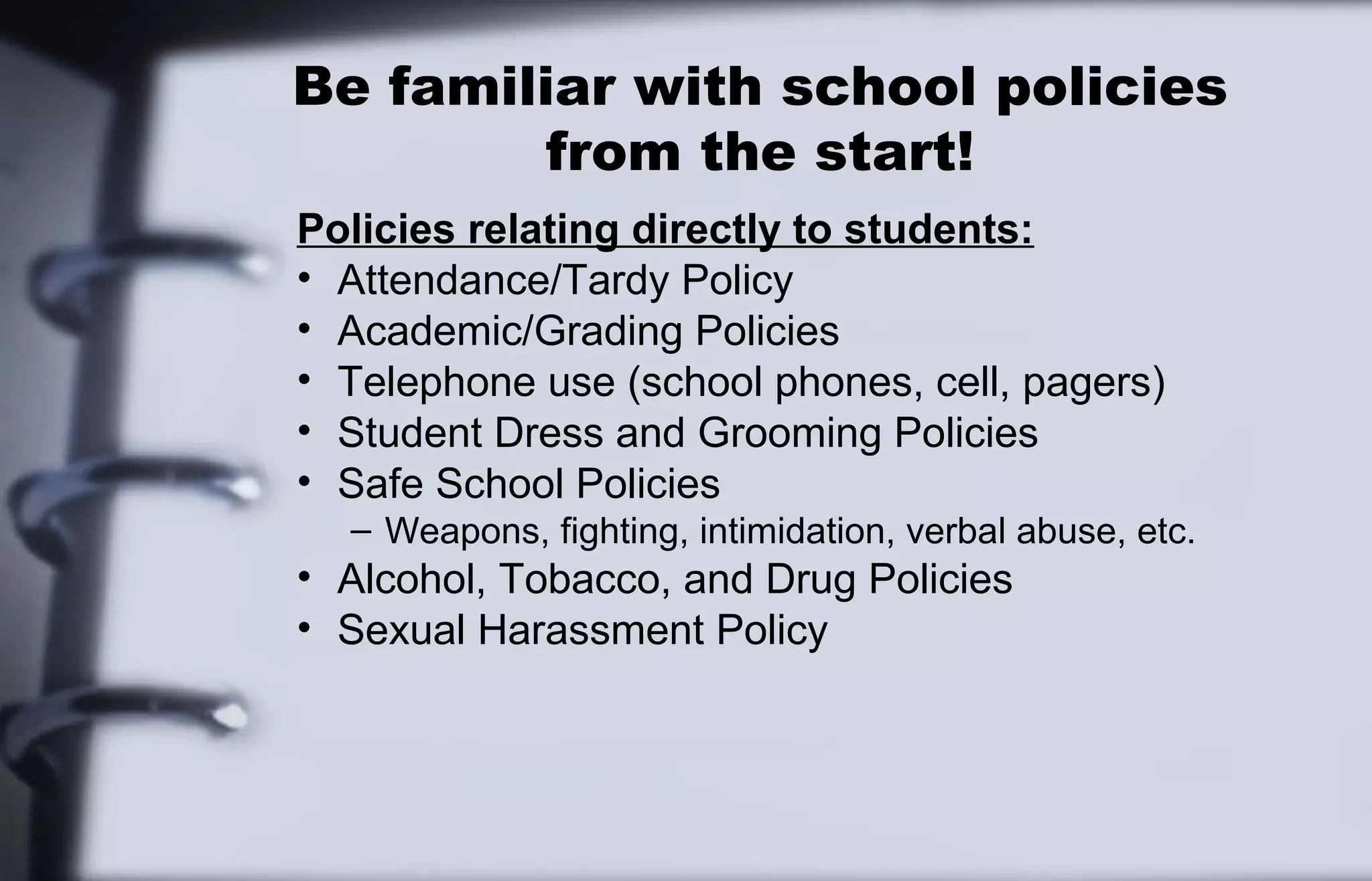 Be familiar with school policies 
from the start! 
Policies relating directly to students: 
• Attendance/Tardy Policy 
• Academic/Grading Policies 
• Telephone use (school phones, cell, pagers) 
• Student Dress and Grooming Policies 
• Safe School Policies 
– Weapons, fighting, intimidation, verbal abuse, etc. 
• Alcohol, Tobacco, and Drug Policies 
• Sexual Harassment Policy 
 