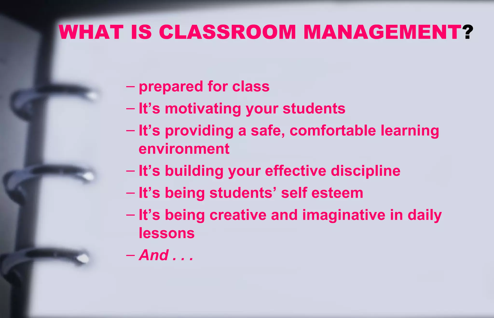WHAT IS CLASSROOM MANAGEMENT? 
– prepared for class 
– It’s motivating your students 
– It’s providing a safe, comfortable learning 
environment 
– It’s building your effective discipline 
– It’s being students’ self esteem 
– It’s being creative and imaginative in daily 
lessons 
– And . . . 
 