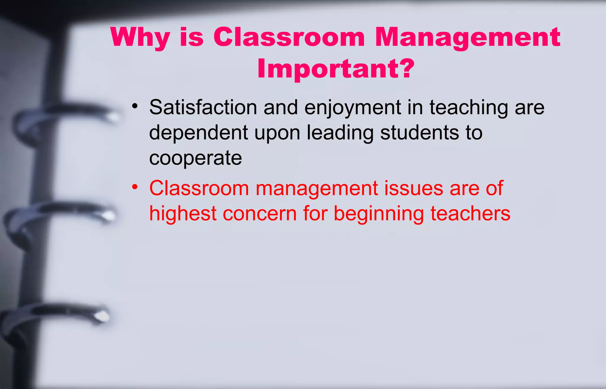 Why is Classroom Management 
Important? 
• Satisfaction and enjoyment in teaching are 
dependent upon leading students to 
cooperate 
• Classroom management issues are of 
highest concern for beginning teachers 
 
