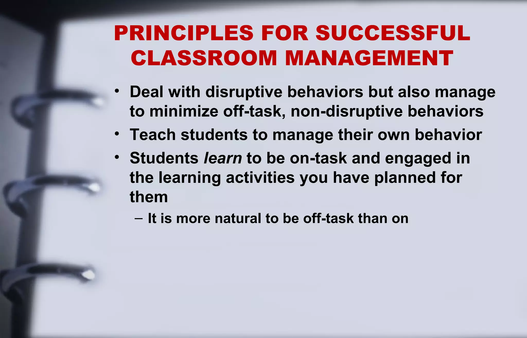 PRINCIPLES FOR SUCCESSFUL 
CLASSROOM MANAGEMENT 
• Deal with disruptive behaviors but also manage 
to minimize off-task, non-disruptive behaviors 
• Teach students to manage their own behavior 
• Students learn to be on-task and engaged in 
the learning activities you have planned for 
them 
– It is more natural to be off-task than on 
 