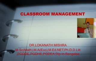 CLASSROOM MANAGEMENT 
DR.LOKANATH MISHRA 
M.Sc(Math),M.A(Eco),M.Ed,NET,Ph.D,D.Litt 
,PGDDE,PGDHE,PGDEA,Dip-in-Bengalee 
 