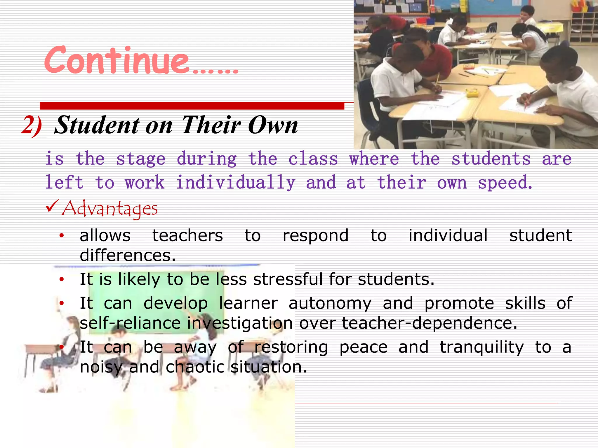 Continue…… 
2) Student on Their Own 
is the stage during the class where the students are 
left to work individually and at their own speed. 
Advantages 
• allows teachers to respond to individual student 
differences. 
• It is likely to be less stressful for students. 
• It can develop learner autonomy and promote skills of 
self-reliance investigation over teacher-dependence. 
• It can be away of restoring peace and tranquility to a 
noisy and chaotic situation. 
 