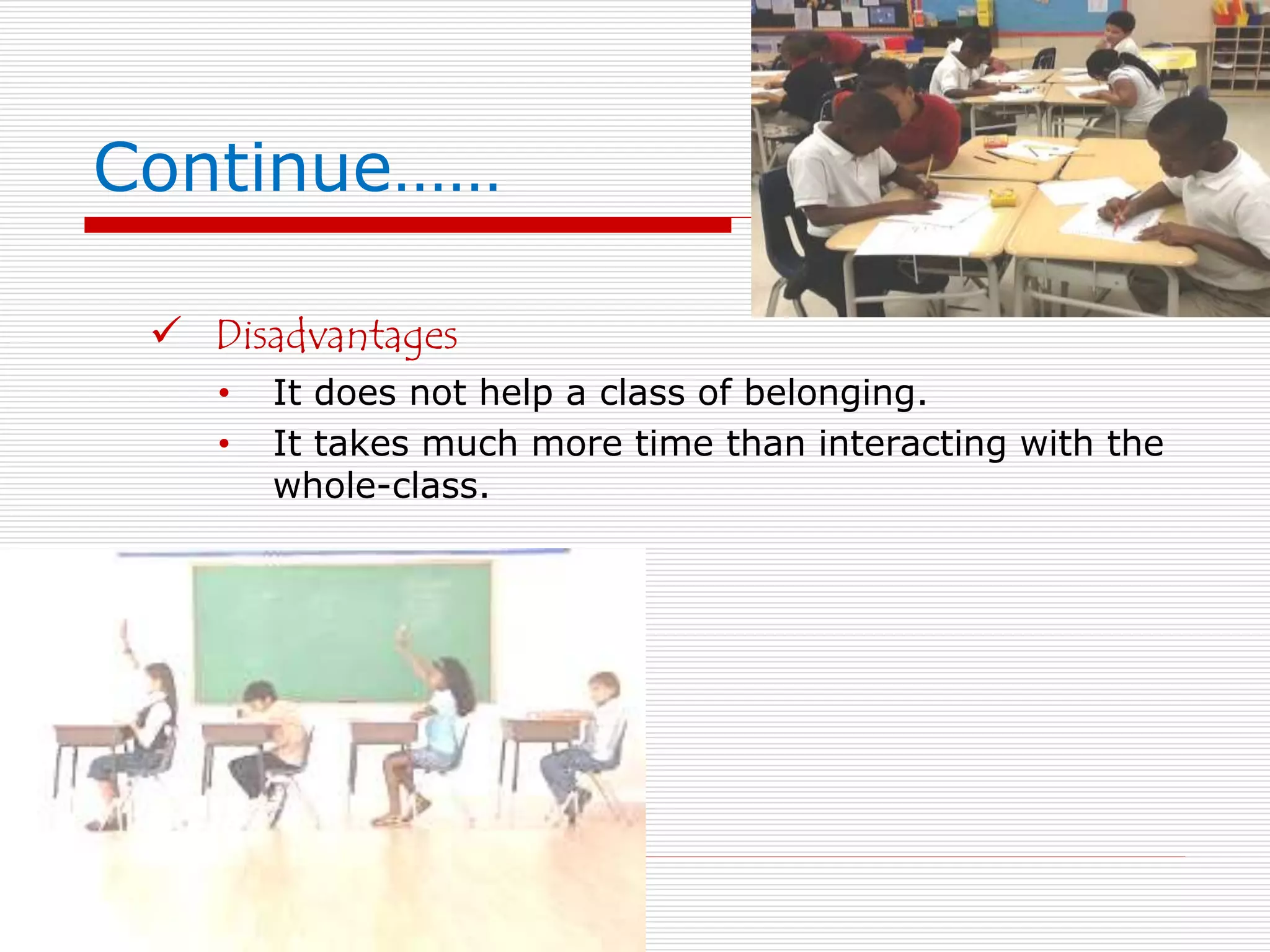 Continue…… 
 Disadvantages 
• It does not help a class of belonging. 
• It takes much more time than interacting with the 
whole-class. 
 