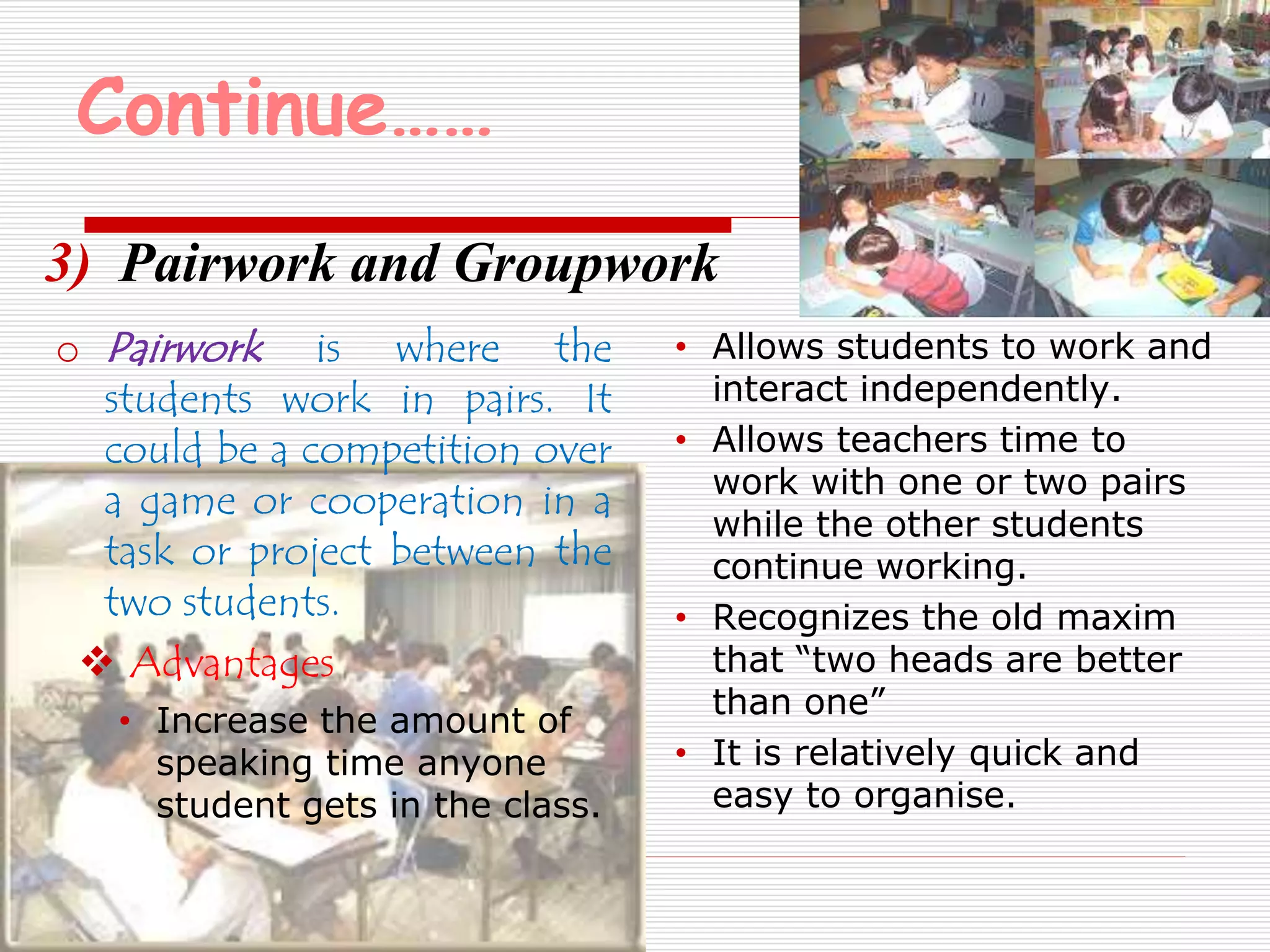 Continue…… 
3) Pairwork and Groupwork 
o Pairwork is where the 
students work in pairs. It 
could be a competition over 
a game or cooperation in a 
task or project between the 
two students. 
 Advantages 
• Increase the amount of 
speaking time anyone 
student gets in the class. 
• Allows students to work and 
interact independently. 
• Allows teachers time to 
work with one or two pairs 
while the other students 
continue working. 
• Recognizes the old maxim 
that “two heads are better 
than one” 
• It is relatively quick and 
easy to organise. 
 