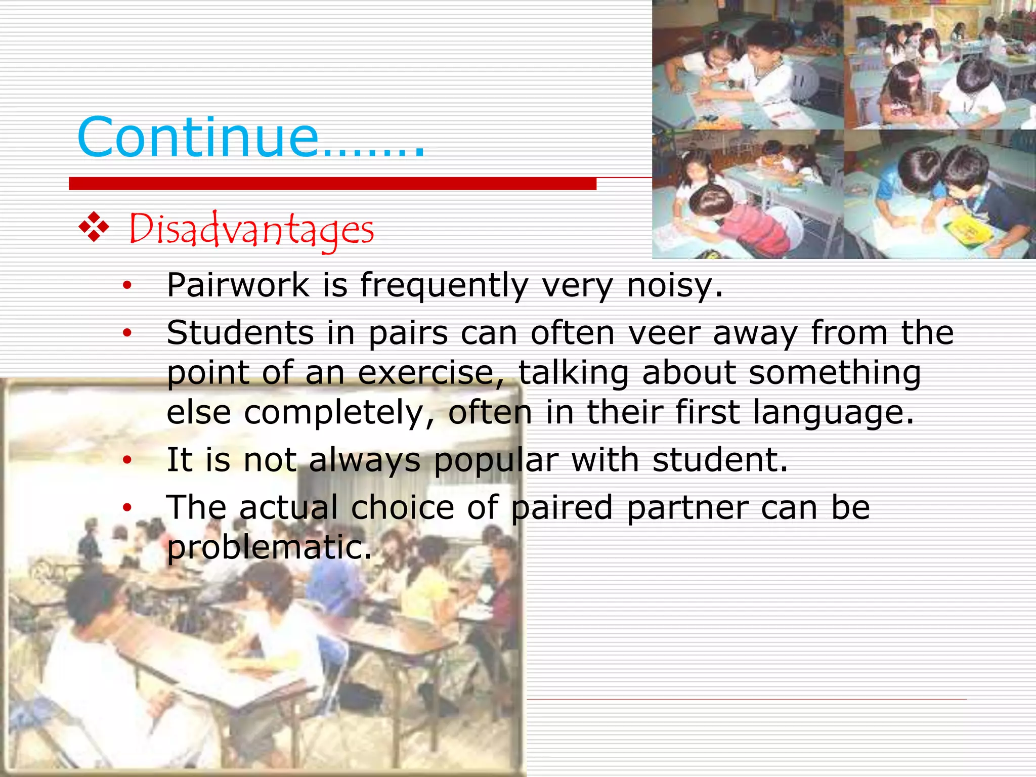 Continue……. 
 Disadvantages 
• Pairwork is frequently very noisy. 
• Students in pairs can often veer away from the 
point of an exercise, talking about something 
else completely, often in their first language. 
• It is not always popular with student. 
• The actual choice of paired partner can be 
problematic. 
 