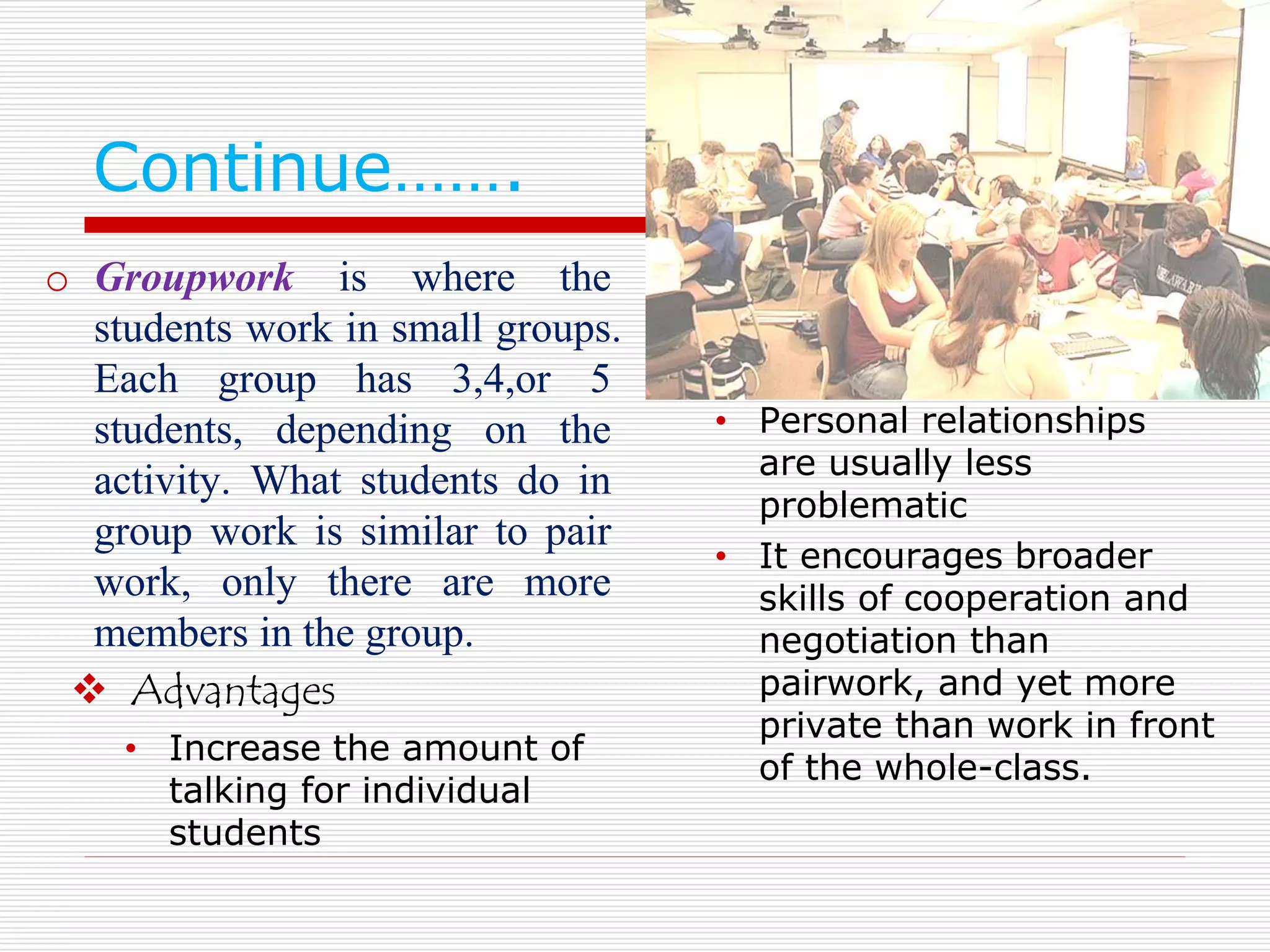 Continue……. 
o Groupwork is where the 
students work in small groups. 
Each group has 3,4,or 5 
students, depending on the 
activity. What students do in 
group work is similar to pair 
work, only there are more 
members in the group. 
 Advantages 
• Increase the amount of 
talking for individual 
students 
• Personal relationships 
are usually less 
problematic 
• It encourages broader 
skills of cooperation and 
negotiation than 
pairwork, and yet more 
private than work in front 
of the whole-class. 
 