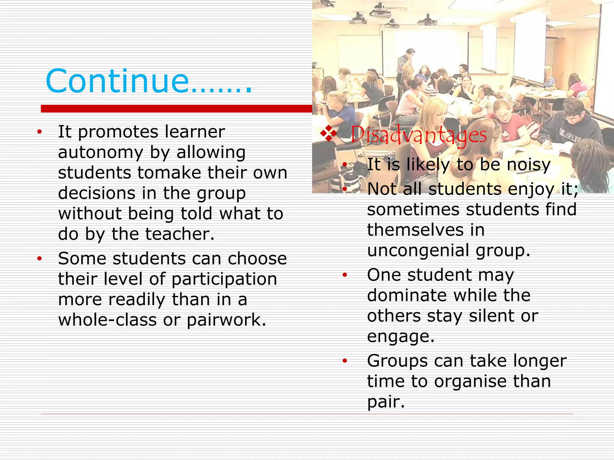 Continue……. 
• It promotes learner 
autonomy by allowing 
students tomake their own 
decisions in the group 
without being told what to 
do by the teacher. 
• Some students can choose 
their level of participation 
more readily than in a 
whole-class or pairwork. 
 Disadvantages 
• It is likely to be noisy 
• Not all students enjoy it; 
sometimes students find 
themselves in 
uncongenial group. 
• One student may 
dominate while the 
others stay silent or 
engage. 
• Groups can take longer 
time to organise than 
pair. 
 