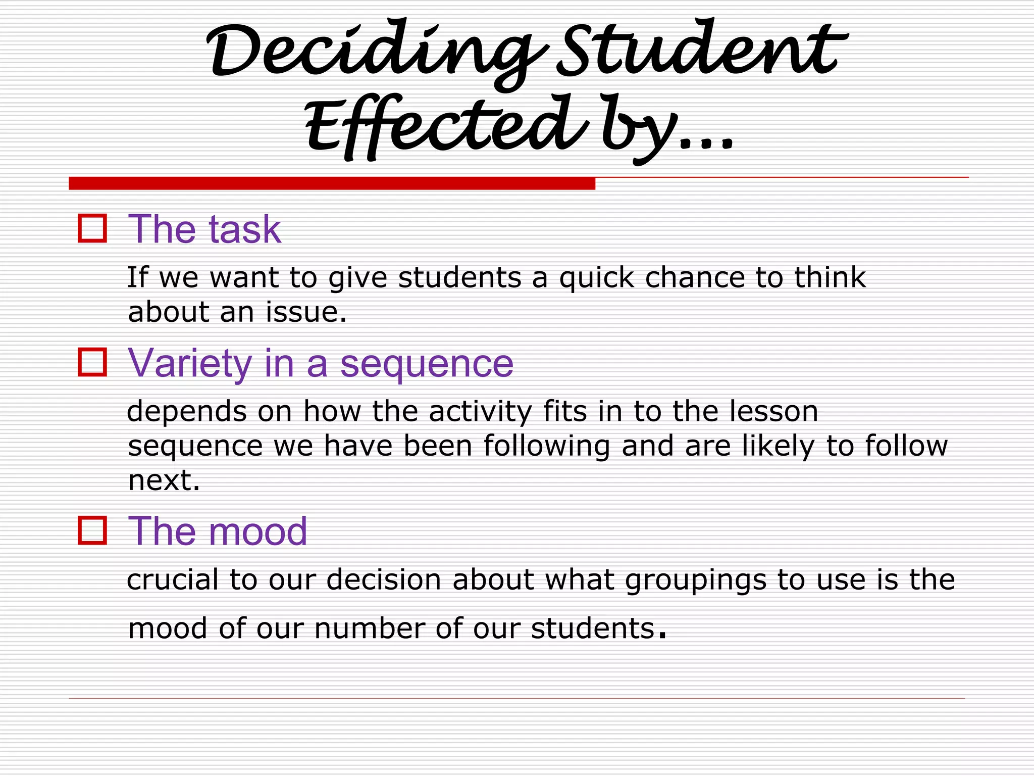 Deciding Student 
Effected by... 
 The task 
If we want to give students a quick chance to think 
about an issue. 
 Variety in a sequence 
depends on how the activity fits in to the lesson 
sequence we have been following and are likely to follow 
next. 
 The mood 
crucial to our decision about what groupings to use is the 
mood of our number of our students. 
 