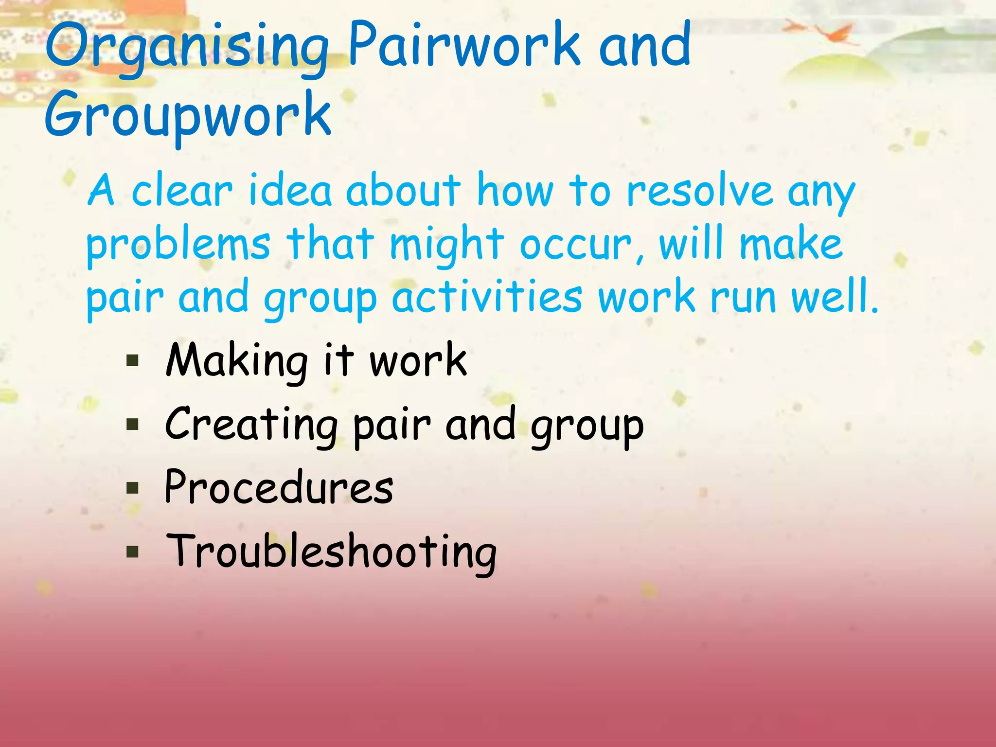 Organising Pairwork and 
Groupwork 
A clear idea about how to resolve any 
problems that might occur, will make 
pair and group activities work run well. 
 Making it work 
 Creating pair and group 
 Procedures 
 Troubleshooting 
 