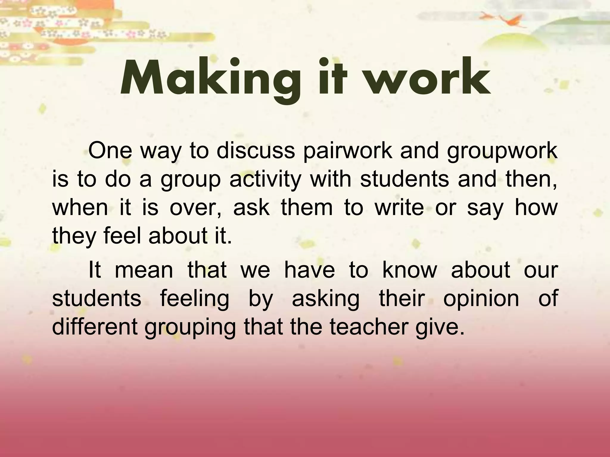 Making it work 
One way to discuss pairwork and groupwork 
is to do a group activity with students and then, 
when it is over, ask them to write or say how 
they feel about it. 
It mean that we have to know about our 
students feeling by asking their opinion of 
different grouping that the teacher give. 
 