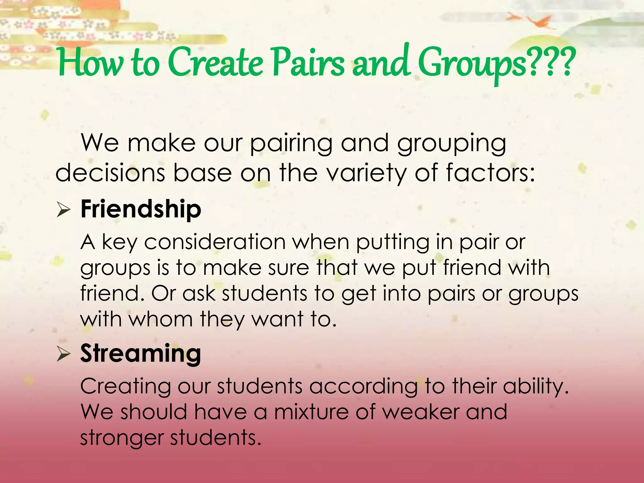 How to Create Pairs and Groups??? 
We make our pairing and grouping 
decisions base on the variety of factors: 
 Friendship 
A key consideration when putting in pair or 
groups is to make sure that we put friend with 
friend. Or ask students to get into pairs or groups 
with whom they want to. 
 Streaming 
Creating our students according to their ability. 
We should have a mixture of weaker and 
stronger students. 
 