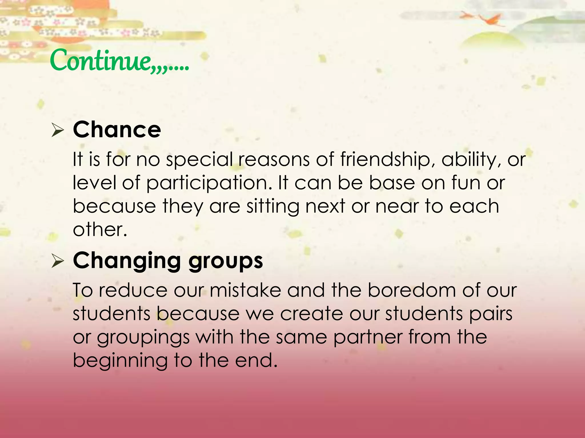 Continue,,,…. 
 Chance 
It is for no special reasons of friendship, ability, or 
level of participation. It can be base on fun or 
because they are sitting next or near to each 
other. 
 Changing groups 
To reduce our mistake and the boredom of our 
students because we create our students pairs 
or groupings with the same partner from the 
beginning to the end. 
 