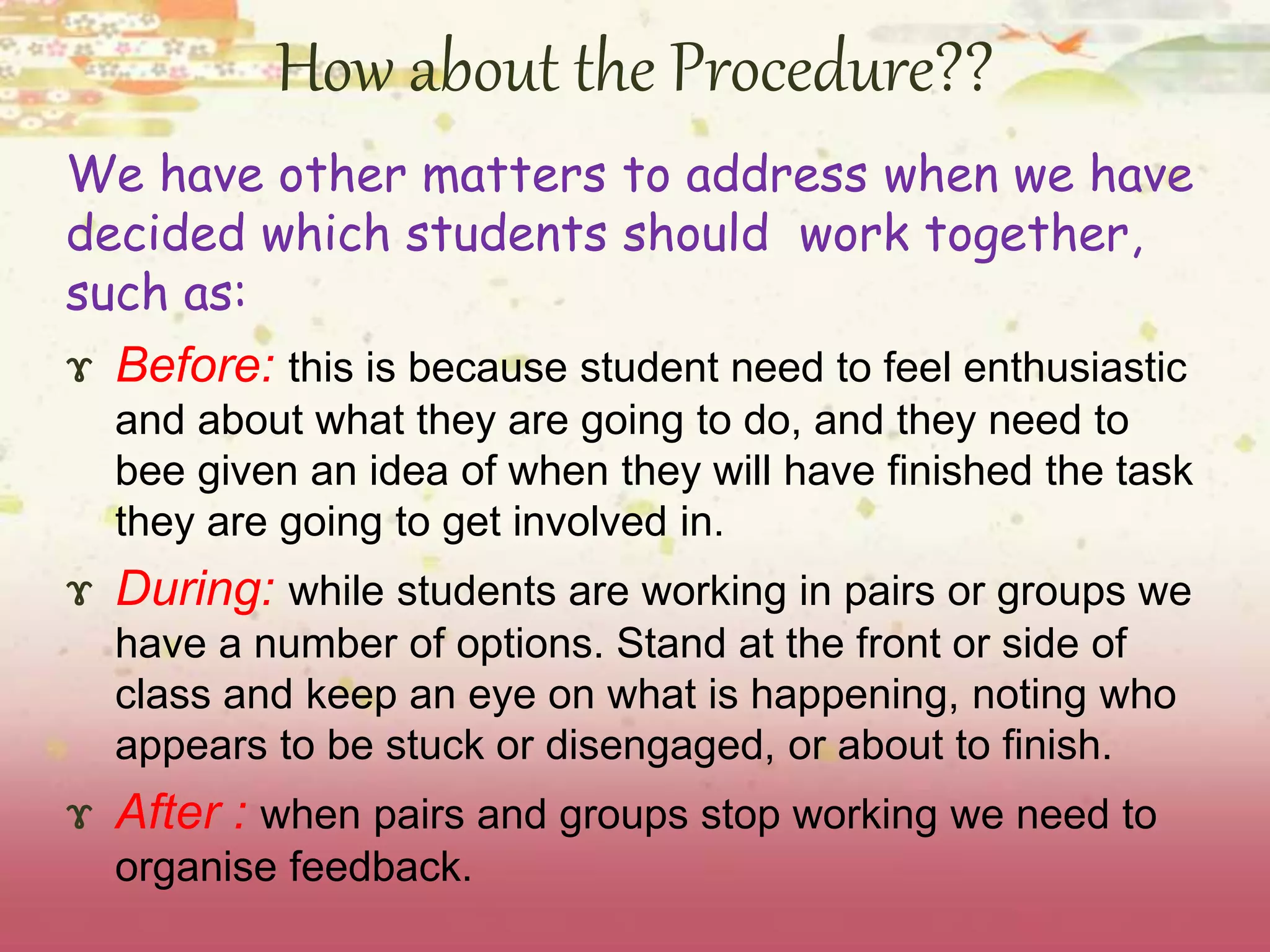 How about the Procedure?? 
We have other matters to address when we have 
decided which students should work together, 
such as: 
ɤ Before: this is because student need to feel enthusiastic 
and about what they are going to do, and they need to 
bee given an idea of when they will have finished the task 
they are going to get involved in. 
ɤ During: while students are working in pairs or groups we 
have a number of options. Stand at the front or side of 
class and keep an eye on what is happening, noting who 
appears to be stuck or disengaged, or about to finish. 
ɤ After : when pairs and groups stop working we need to 
organise feedback. 
 