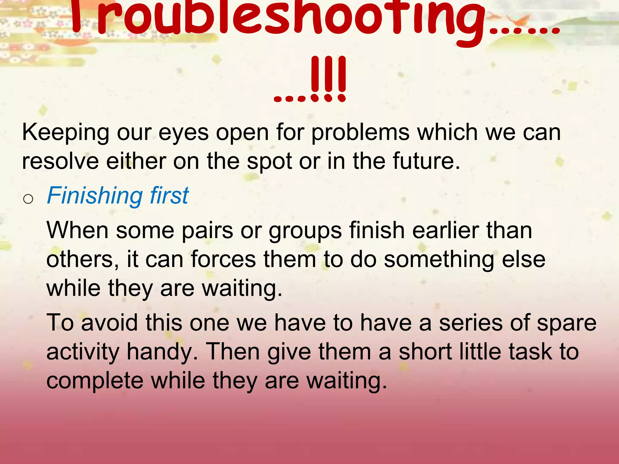 Troubleshooting…… 
…!!! 
Keeping our eyes open for problems which we can 
resolve either on the spot or in the future. 
o Finishing first 
When some pairs or groups finish earlier than 
others, it can forces them to do something else 
while they are waiting. 
To avoid this one we have to have a series of spare 
activity handy. Then give them a short little task to 
complete while they are waiting. 
 