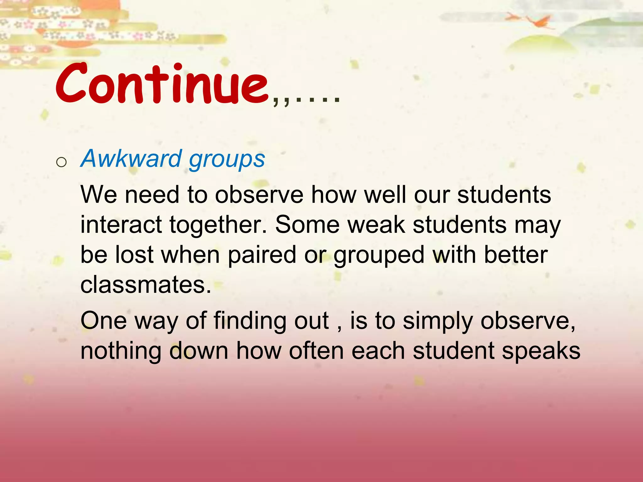 Continue,,…. 
o Awkward groups 
We need to observe how well our students 
interact together. Some weak students may 
be lost when paired or grouped with better 
classmates. 
One way of finding out , is to simply observe, 
nothing down how often each student speaks 
 