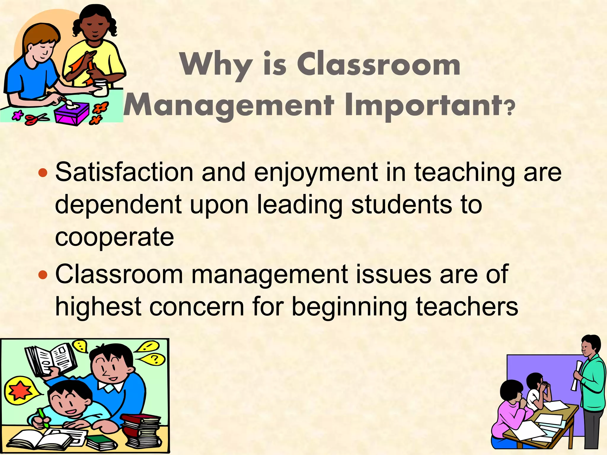 Why is Classroom 
Management Important? 
 Satisfaction and enjoyment in teaching are 
dependent upon leading students to 
cooperate 
 Classroom management issues are of 
highest concern for beginning teachers 
 