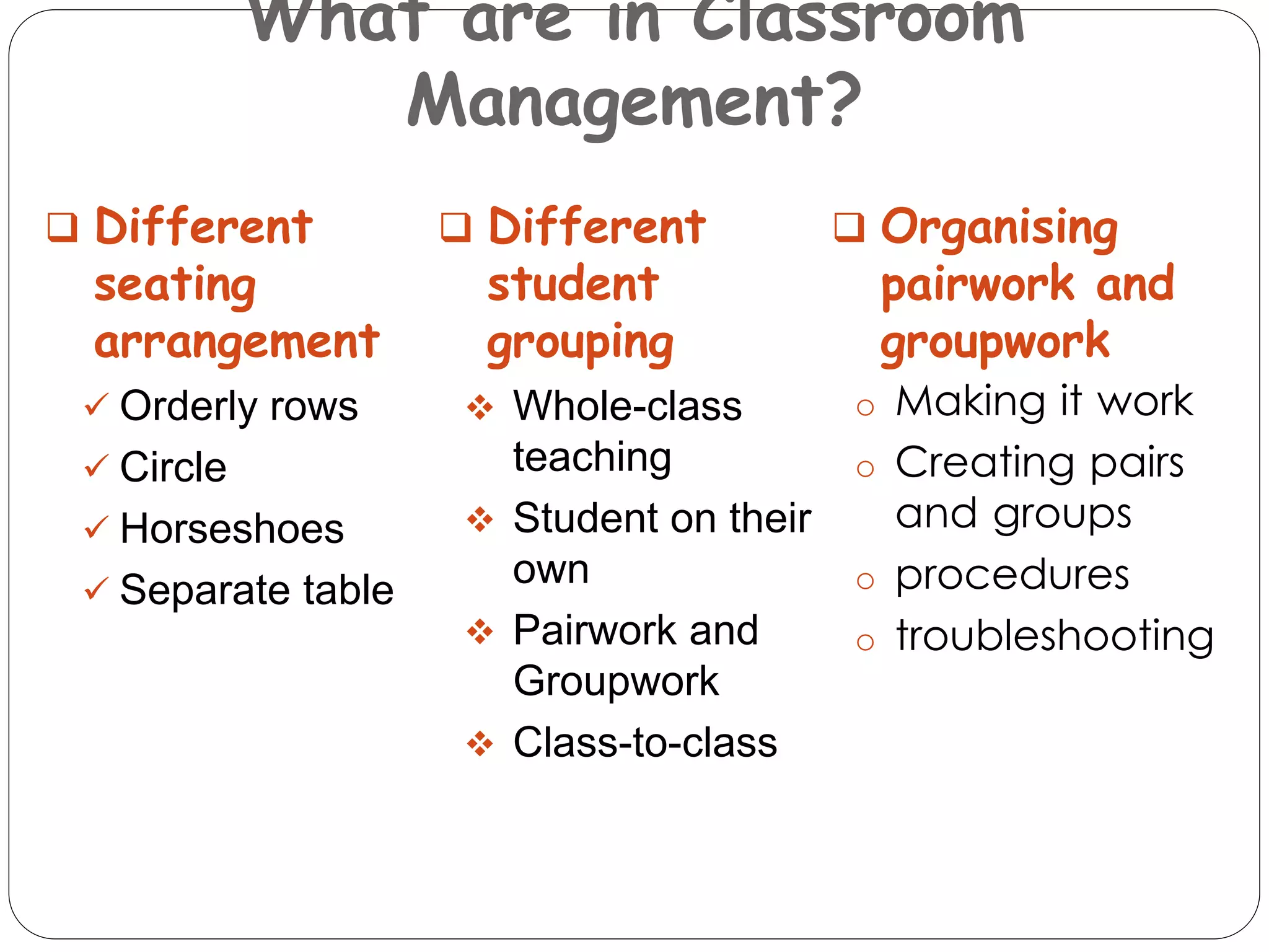 What are in Classroom 
Management? 
 Different 
seating 
arrangement 
 Orderly rows 
 Circle 
 Horseshoes 
 Separate table 
 Different 
student 
grouping 
 Whole-class 
teaching 
 Student on their 
own 
 Pairwork and 
Groupwork 
 Class-to-class 
 Organising 
pairwork and 
groupwork 
o Making it work 
o Creating pairs 
and groups 
o procedures 
o troubleshooting 
 