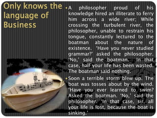 Only knows the 
language of 
Business 
A philosopher proud of his 
knowledge hired an illiterate to ferry 
him across a wide river; While 
crossing the turbulent river, the 
philosopher, unable to restrain his 
tongue, constantly lectured to the 
boatman about the nature of 
existence. ‘Have you never studied 
grammar?’ asked the philosopher. 
‘No,’ said the boatman. In that 
case, half your life has been wasted. 
The boatman said nothing. 
 Soon a terrible storm blew up. The 
boat was tosses about by the wind. 
‘Have you ever learned to swim? 
Asked the boatman. ‘No,’ said the 
philosopher. ‘In that case, sir, all 
your life is lost, because the boat is 
sinking.’ 
 