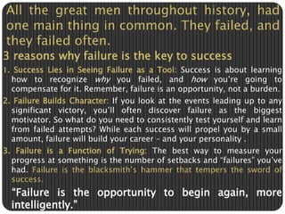 All the great men throughout history, had 
one main thing in common. They failed, and 
they failed often. 
3 reasons why failure is the key to success 
1. Success Lies in Seeing Failure as a Tool: Success is about learning 
how to recognize why you failed, and how you’re going to 
compensate for it. Remember, failure is an opportunity, not a burden. 
2. Failure Builds Character: If you look at the events leading up to any 
significant victory, you’ll often discover failure as the biggest 
motivator. So what do you need to consistently test yourself and learn 
from failed attempts? While each success will propel you by a small 
amount, failure will build your career – and your personality . 
3. Failure is a Function of Trying: The best way to measure your 
progress at something is the number of setbacks and “failures” you’ve 
had. Failure is the blacksmith’s hammer that tempers the sword of 
success. 
“Failure is the opportunity to begin again, more 
intelligently.” 
 