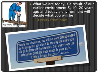  What we are today is a result of our 
earlier environment 5, 10, 20 years 
ago and today’s environment will 
decide what you will be 
20 years from now. 
key to the carpenter 
 