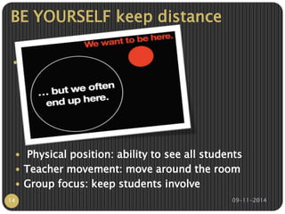 BE YOURSELF keep distance 
 There is something you can do 
better than other, remember 
ordinary and extraordinary is 
“that little extra.” 
 Physical position: ability to see all students 
 Teacher movement: move around the room 
 Group focus: keep students involve 
14 09-11-2014 
 