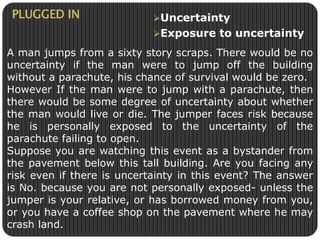 Uncertainty 
Exposure to uncertainty 
PLUGGED IN 
A man jumps from a sixty story scraps. There would be no 
uncertainty if the man were to jump off the building 
without a parachute, his chance of survival would be zero. 
However If the man were to jump with a parachute, then 
there would be some degree of uncertainty about whether 
the man would live or die. The jumper faces risk because 
he is personally exposed to the uncertainty of the 
parachute failing to open. 
Suppose you are watching this event as a bystander from 
the pavement below this tall building. Are you facing any 
risk even if there is uncertainty in this event? The answer 
is No. because you are not personally exposed- unless the 
jumper is your relative, or has borrowed money from you, 
or you have a coffee shop on the pavement where he may 
crash land. 
 