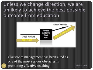 Unless we change direction, we are 
unlikely to achieve the best possible 
outcome from education 
BUILD UP 
Classroom management has been cited as 
one of the most serious obstacles in 
promoting effective teaching. 
17 09-11-2014 
 