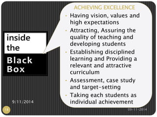 ACHIEVING EXCELLENCE 
• Having vision, values and 
high expectations 
• Attracting, Assuring the 
quality of teaching and 
developing students 
• Establishing disciplined 
learning and Providing a 
relevant and attractive 
curriculum 
• Assessment, case study 
and target-setting 
• Taking each students as 
9/11/2014 individual achievement 
18 09-11-2014 
 