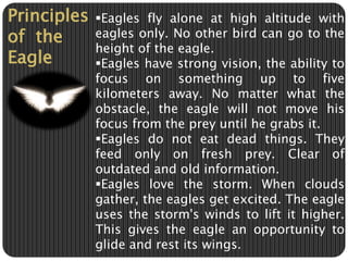 Principles 
of the 
Eagle 
Eagles fly alone at high altitude with 
eagles only. No other bird can go to the 
height of the eagle. 
Eagles have strong vision, the ability to 
focus on something up to five 
kilometers away. No matter what the 
obstacle, the eagle will not move his 
focus from the prey until he grabs it. 
Eagles do not eat dead things. They 
feed only on fresh prey. Clear of 
outdated and old information. 
Eagles love the storm. When clouds 
gather, the eagles get excited. The eagle 
uses the storm's winds to lift it higher. 
This gives the eagle an opportunity to 
glide and rest its wings. 
 