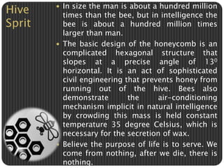 Hive 
Sprit 
 In size the man is about a hundred million 
times than the bee, but in intelligence the 
bee is about a hundred million times 
larger than man. 
 The basic design of the honeycomb is an 
complicated hexagonal structure that 
slopes at a precise angle of 130 
horizontal. It is an act of sophisticated 
civil engineering that prevents honey from 
running out of the hive. Bees also 
demonstrate the air-conditioning 
mechanism implicit in natural intelligence 
by crowding this mass is held constant 
temperature 35 degree Celsius, which is 
necessary for the secretion of wax. 
 Believe the purpose of life is to serve. We 
come from nothing, after we die, there is 
nothing. 
 