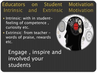 Educators on Student Motivation 
Intrinsic and Extrinsic Motivation 
 Intrinsic: with in student-feeling 
of competence , 
curiosity etc. 
 Extrinsic: from teacher – 
words of praise, rewards 
etc. 
Engage , inspire and 
involved your 
students 
 