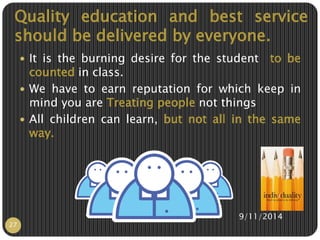 Quality education and best service 
should be delivered by everyone. 
 It is the burning desire for the student to be 
counted in class. 
 We have to earn reputation for which keep in 
mind you are Treating people not things 
 All children can learn, but not all in the same 
way. 
9/11/2014 
27 
 