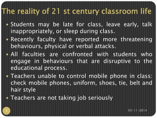 The reality of 21 st century classroom life 
 Students may be late for class, leave early, talk 
inappropriately, or sleep during class. 
 Recently faculty have reported more threatening 
behaviours, physical or verbal attacks. 
 All faculties are confronted with students who 
engage in behaviours that are disruptive to the 
educational process. 
 Teachers unable to control mobile phone in class: 
check mobile phones, uniform, shoes, tie, belt and 
hair style 
 Teachers are not taking job seriously 
3 09-11-2014 
 