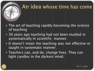 An idea whose time has come 
 The art of teaching rapidly becoming the science 
of teaching 
 30 years ago teaching had not been studied in 
systematically in scientific manner. 
 It doesn’t mean the teaching was not effective or 
taught in systematic manner. 
 Teachers can, and do, change lives. They can 
light candles in the darkest mind. 
7 09-11-2014 
 