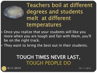 Teachers boil at different 
degrees and students 
melt at different 
temperatures 
 Once you realize that your students will like you 
more when you are tough and fair with them, you'll 
be on the right track. 
 They want to bring the best out in their students. 
TOUGH TIMES NEVER LAST, 
TOUGH PEOPLE DO 
9 9/11/2014 09-11-2014 
 